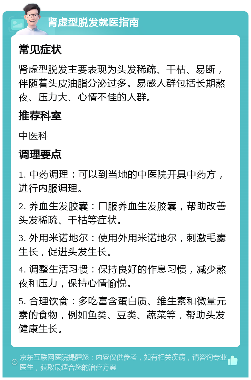 肾虚型脱发就医指南 常见症状 肾虚型脱发主要表现为头发稀疏、干枯、易断，伴随着头皮油脂分泌过多。易感人群包括长期熬夜、压力大、心情不佳的人群。 推荐科室 中医科 调理要点 1. 中药调理：可以到当地的中医院开具中药方，进行内服调理。 2. 养血生发胶囊：口服养血生发胶囊，帮助改善头发稀疏、干枯等症状。 3. 外用米诺地尔：使用外用米诺地尔，刺激毛囊生长，促进头发生长。 4. 调整生活习惯：保持良好的作息习惯，减少熬夜和压力，保持心情愉悦。 5. 合理饮食：多吃富含蛋白质、维生素和微量元素的食物，例如鱼类、豆类、蔬菜等，帮助头发健康生长。