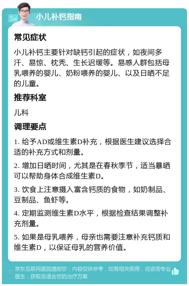 小儿补钙指南 常见症状 小儿补钙主要针对缺钙引起的症状，如夜间多汗、易惊、枕秃、生长迟缓等。易感人群包括母乳喂养的婴儿、奶粉喂养的婴儿、以及日晒不足的儿童。 推荐科室 儿科 调理要点 1. 给予AD或维生素D补充，根据医生建议选择合适的补充方式和剂量。 2. 增加日晒时间，尤其是在春秋季节，适当暴晒可以帮助身体合成维生素D。 3. 饮食上注意摄入富含钙质的食物，如奶制品、豆制品、鱼虾等。 4. 定期监测维生素D水平，根据检查结果调整补充剂量。 5. 如果是母乳喂养，母亲也需要注意补充钙质和维生素D，以保证母乳的营养价值。