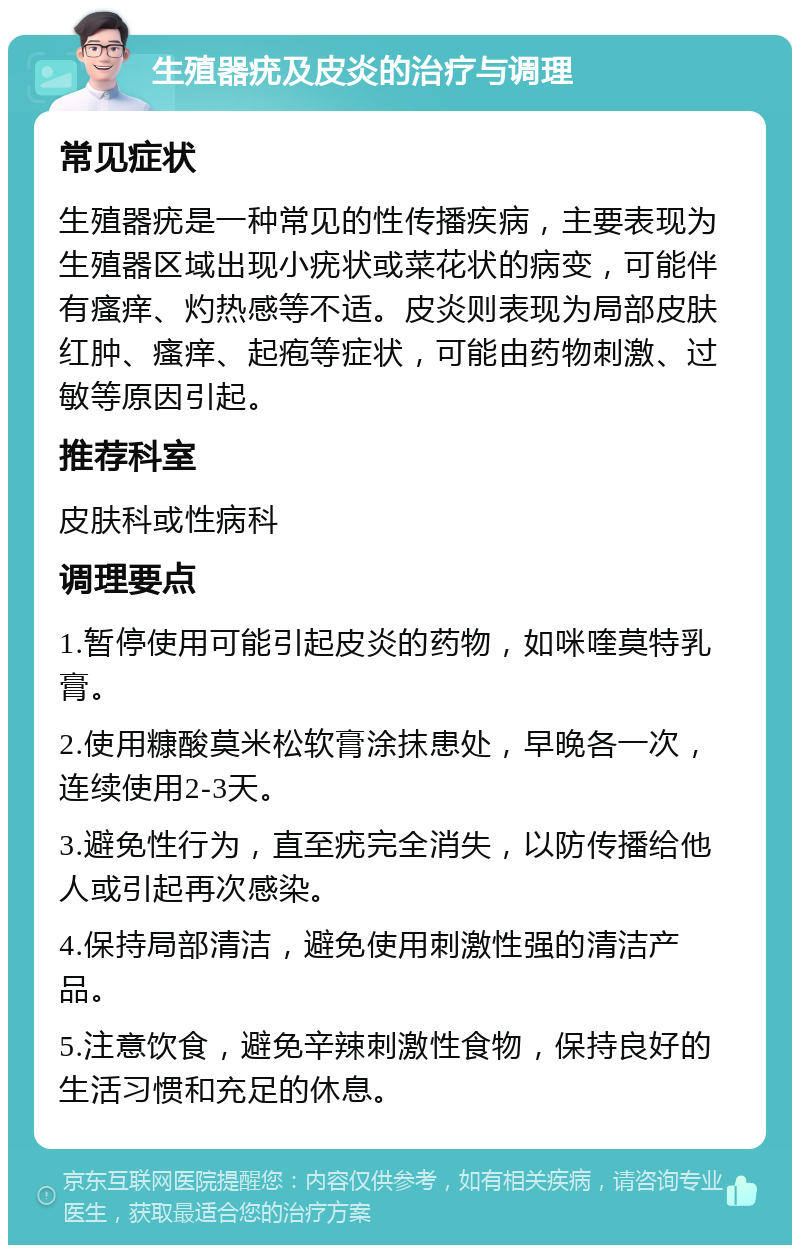 生殖器疣及皮炎的治疗与调理 常见症状 生殖器疣是一种常见的性传播疾病，主要表现为生殖器区域出现小疣状或菜花状的病变，可能伴有瘙痒、灼热感等不适。皮炎则表现为局部皮肤红肿、瘙痒、起疱等症状，可能由药物刺激、过敏等原因引起。 推荐科室 皮肤科或性病科 调理要点 1.暂停使用可能引起皮炎的药物，如咪喹莫特乳膏。 2.使用糠酸莫米松软膏涂抹患处，早晚各一次，连续使用2-3天。 3.避免性行为，直至疣完全消失，以防传播给他人或引起再次感染。 4.保持局部清洁，避免使用刺激性强的清洁产品。 5.注意饮食，避免辛辣刺激性食物，保持良好的生活习惯和充足的休息。