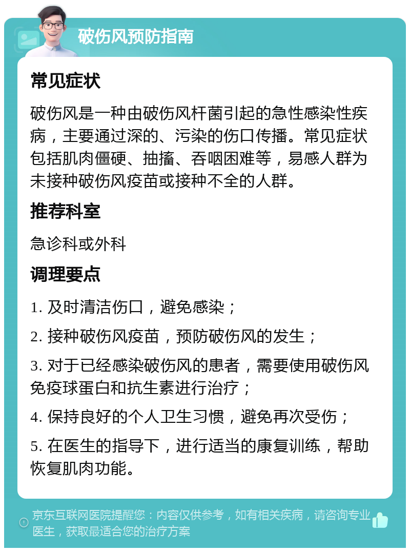 破伤风预防指南 常见症状 破伤风是一种由破伤风杆菌引起的急性感染性疾病，主要通过深的、污染的伤口传播。常见症状包括肌肉僵硬、抽搐、吞咽困难等，易感人群为未接种破伤风疫苗或接种不全的人群。 推荐科室 急诊科或外科 调理要点 1. 及时清洁伤口，避免感染； 2. 接种破伤风疫苗，预防破伤风的发生； 3. 对于已经感染破伤风的患者，需要使用破伤风免疫球蛋白和抗生素进行治疗； 4. 保持良好的个人卫生习惯，避免再次受伤； 5. 在医生的指导下，进行适当的康复训练，帮助恢复肌肉功能。