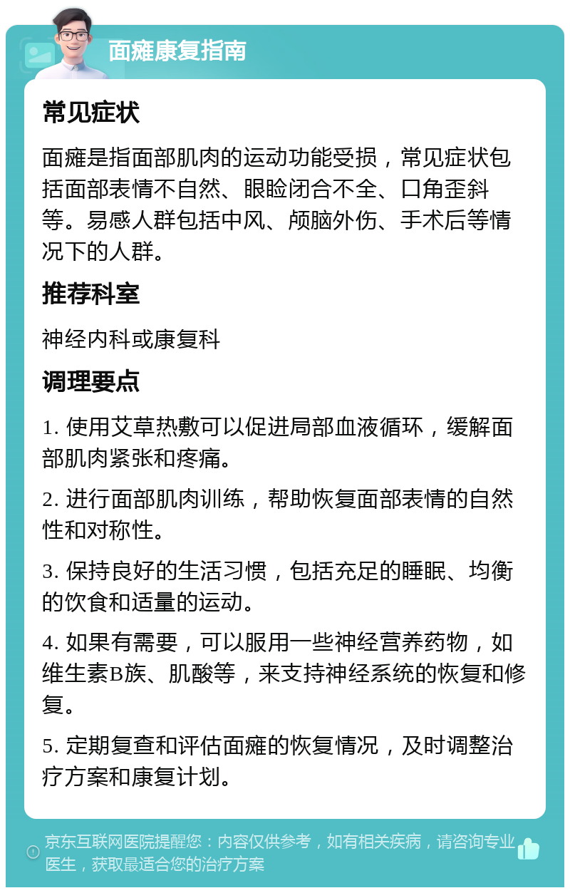 面瘫康复指南 常见症状 面瘫是指面部肌肉的运动功能受损，常见症状包括面部表情不自然、眼睑闭合不全、口角歪斜等。易感人群包括中风、颅脑外伤、手术后等情况下的人群。 推荐科室 神经内科或康复科 调理要点 1. 使用艾草热敷可以促进局部血液循环，缓解面部肌肉紧张和疼痛。 2. 进行面部肌肉训练，帮助恢复面部表情的自然性和对称性。 3. 保持良好的生活习惯，包括充足的睡眠、均衡的饮食和适量的运动。 4. 如果有需要，可以服用一些神经营养药物，如维生素B族、肌酸等，来支持神经系统的恢复和修复。 5. 定期复查和评估面瘫的恢复情况，及时调整治疗方案和康复计划。