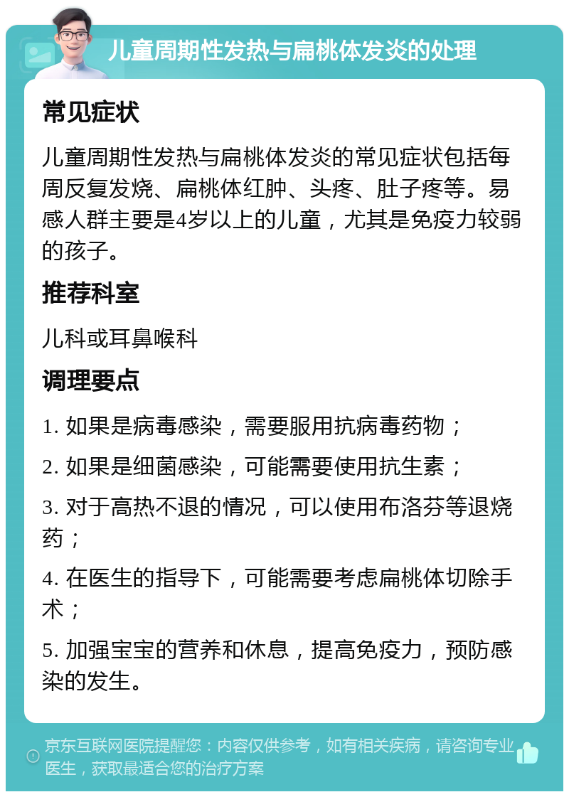 儿童周期性发热与扁桃体发炎的处理 常见症状 儿童周期性发热与扁桃体发炎的常见症状包括每周反复发烧、扁桃体红肿、头疼、肚子疼等。易感人群主要是4岁以上的儿童，尤其是免疫力较弱的孩子。 推荐科室 儿科或耳鼻喉科 调理要点 1. 如果是病毒感染，需要服用抗病毒药物； 2. 如果是细菌感染，可能需要使用抗生素； 3. 对于高热不退的情况，可以使用布洛芬等退烧药； 4. 在医生的指导下，可能需要考虑扁桃体切除手术； 5. 加强宝宝的营养和休息，提高免疫力，预防感染的发生。