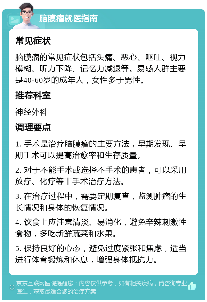 脑膜瘤就医指南 常见症状 脑膜瘤的常见症状包括头痛、恶心、呕吐、视力模糊、听力下降、记忆力减退等。易感人群主要是40-60岁的成年人，女性多于男性。 推荐科室 神经外科 调理要点 1. 手术是治疗脑膜瘤的主要方法，早期发现、早期手术可以提高治愈率和生存质量。 2. 对于不能手术或选择不手术的患者，可以采用放疗、化疗等非手术治疗方法。 3. 在治疗过程中，需要定期复查，监测肿瘤的生长情况和身体的恢复情况。 4. 饮食上应注意清淡、易消化，避免辛辣刺激性食物，多吃新鲜蔬菜和水果。 5. 保持良好的心态，避免过度紧张和焦虑，适当进行体育锻炼和休息，增强身体抵抗力。