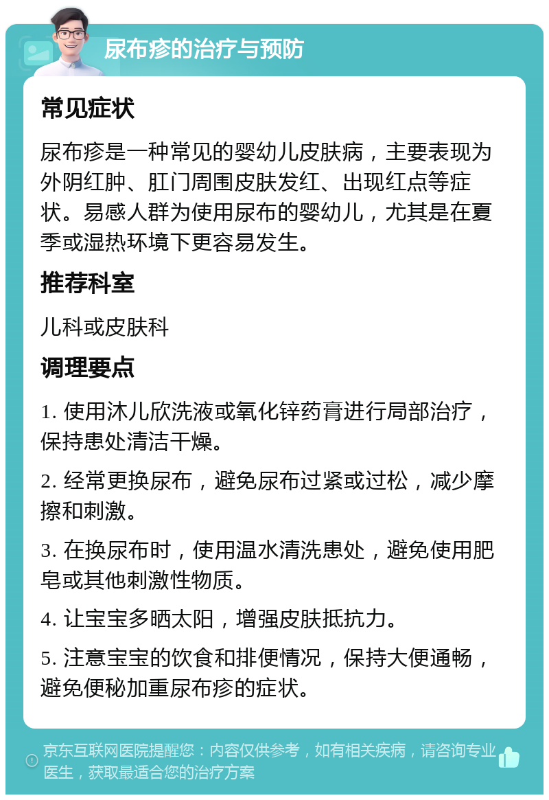 尿布疹的治疗与预防 常见症状 尿布疹是一种常见的婴幼儿皮肤病，主要表现为外阴红肿、肛门周围皮肤发红、出现红点等症状。易感人群为使用尿布的婴幼儿，尤其是在夏季或湿热环境下更容易发生。 推荐科室 儿科或皮肤科 调理要点 1. 使用沐儿欣洗液或氧化锌药膏进行局部治疗，保持患处清洁干燥。 2. 经常更换尿布，避免尿布过紧或过松，减少摩擦和刺激。 3. 在换尿布时，使用温水清洗患处，避免使用肥皂或其他刺激性物质。 4. 让宝宝多晒太阳，增强皮肤抵抗力。 5. 注意宝宝的饮食和排便情况，保持大便通畅，避免便秘加重尿布疹的症状。