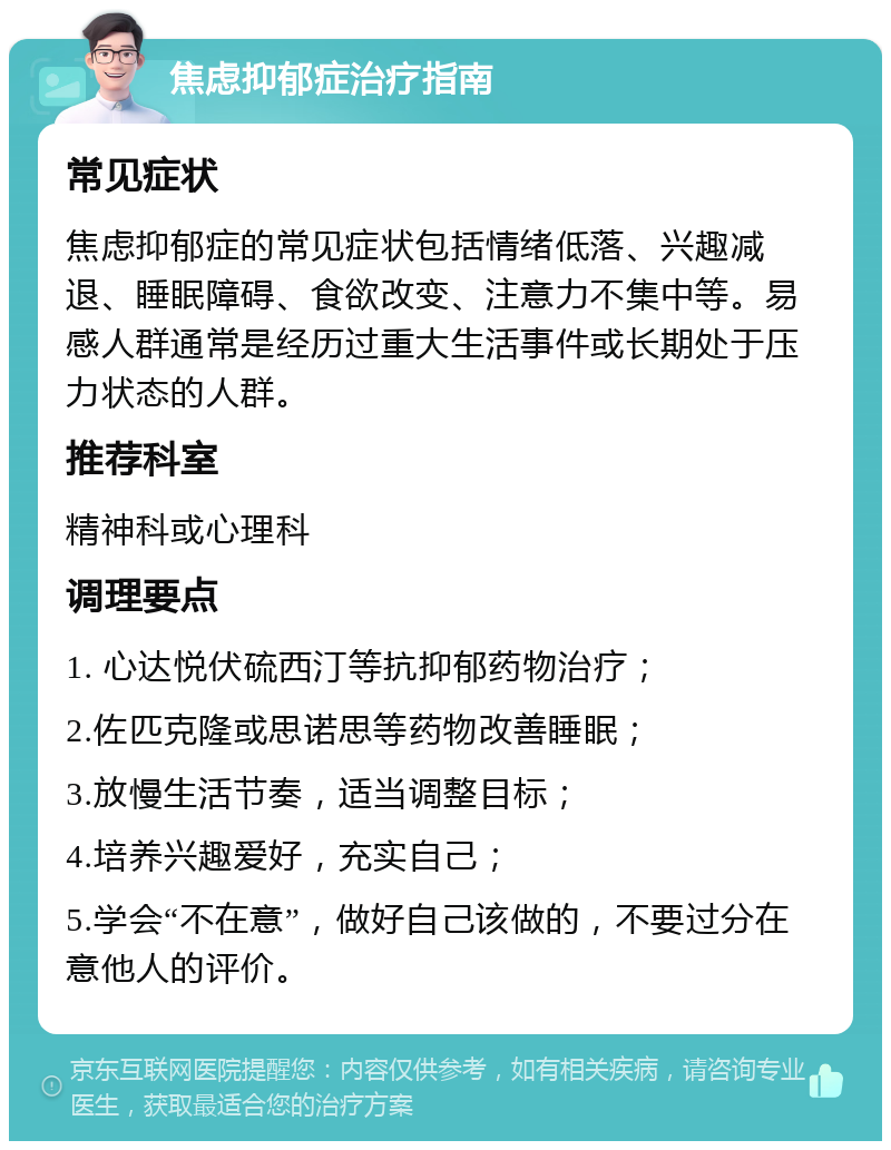 焦虑抑郁症治疗指南 常见症状 焦虑抑郁症的常见症状包括情绪低落、兴趣减退、睡眠障碍、食欲改变、注意力不集中等。易感人群通常是经历过重大生活事件或长期处于压力状态的人群。 推荐科室 精神科或心理科 调理要点 1. 心达悦伏硫西汀等抗抑郁药物治疗； 2.佐匹克隆或思诺思等药物改善睡眠； 3.放慢生活节奏，适当调整目标； 4.培养兴趣爱好，充实自己； 5.学会“不在意”，做好自己该做的，不要过分在意他人的评价。