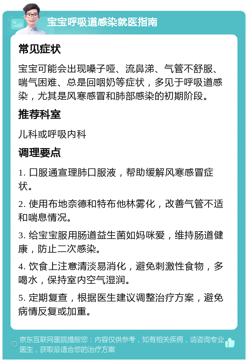 宝宝呼吸道感染就医指南 常见症状 宝宝可能会出现嗓子哑、流鼻涕、气管不舒服、喘气困难、总是回咽奶等症状，多见于呼吸道感染，尤其是风寒感冒和肺部感染的初期阶段。 推荐科室 儿科或呼吸内科 调理要点 1. 口服通宣理肺口服液，帮助缓解风寒感冒症状。 2. 使用布地奈德和特布他林雾化，改善气管不适和喘息情况。 3. 给宝宝服用肠道益生菌如妈咪爱，维持肠道健康，防止二次感染。 4. 饮食上注意清淡易消化，避免刺激性食物，多喝水，保持室内空气湿润。 5. 定期复查，根据医生建议调整治疗方案，避免病情反复或加重。