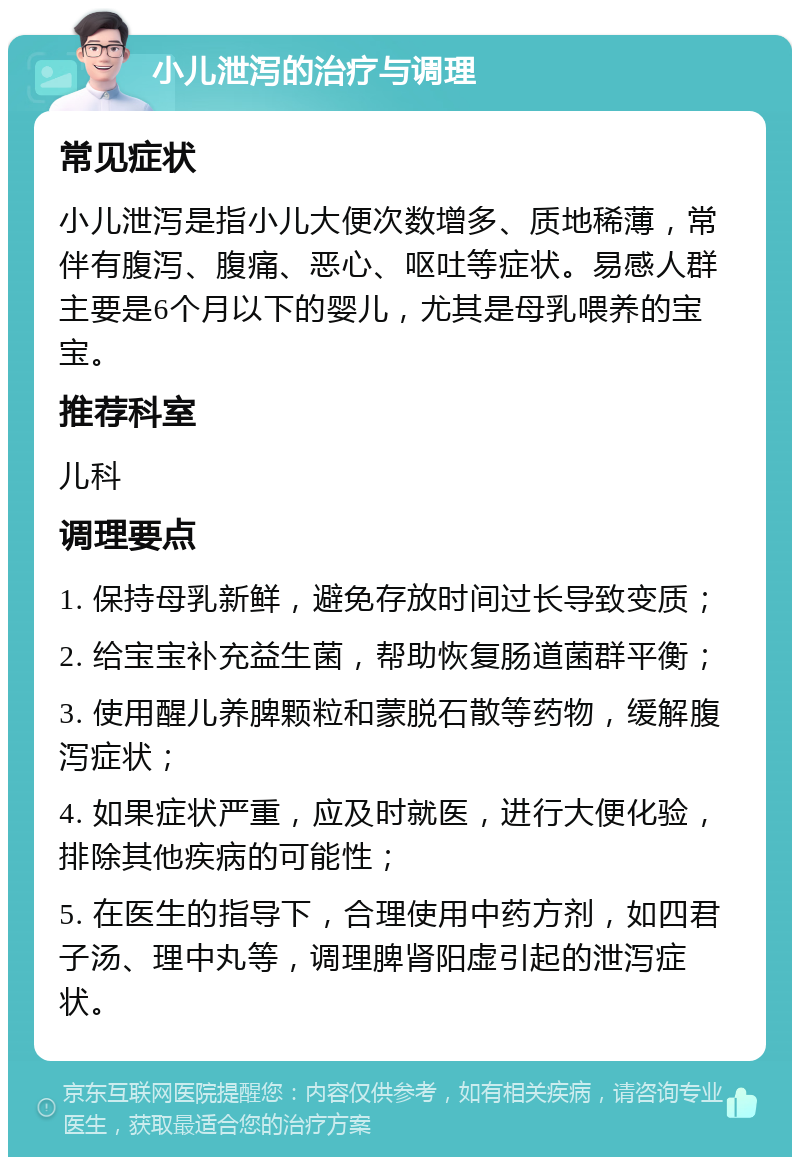 小儿泄泻的治疗与调理 常见症状 小儿泄泻是指小儿大便次数增多、质地稀薄，常伴有腹泻、腹痛、恶心、呕吐等症状。易感人群主要是6个月以下的婴儿，尤其是母乳喂养的宝宝。 推荐科室 儿科 调理要点 1. 保持母乳新鲜，避免存放时间过长导致变质； 2. 给宝宝补充益生菌，帮助恢复肠道菌群平衡； 3. 使用醒儿养脾颗粒和蒙脱石散等药物，缓解腹泻症状； 4. 如果症状严重，应及时就医，进行大便化验，排除其他疾病的可能性； 5. 在医生的指导下，合理使用中药方剂，如四君子汤、理中丸等，调理脾肾阳虚引起的泄泻症状。