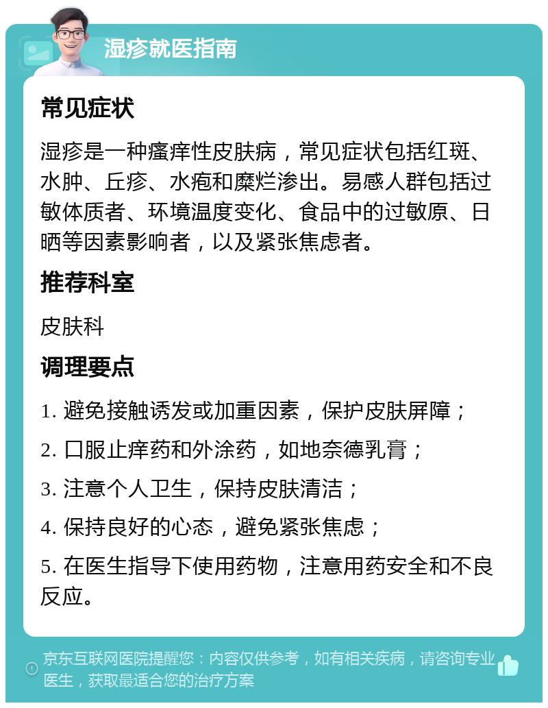 湿疹就医指南 常见症状 湿疹是一种瘙痒性皮肤病，常见症状包括红斑、水肿、丘疹、水疱和糜烂渗出。易感人群包括过敏体质者、环境温度变化、食品中的过敏原、日晒等因素影响者，以及紧张焦虑者。 推荐科室 皮肤科 调理要点 1. 避免接触诱发或加重因素，保护皮肤屏障； 2. 口服止痒药和外涂药，如地奈德乳膏； 3. 注意个人卫生，保持皮肤清洁； 4. 保持良好的心态，避免紧张焦虑； 5. 在医生指导下使用药物，注意用药安全和不良反应。