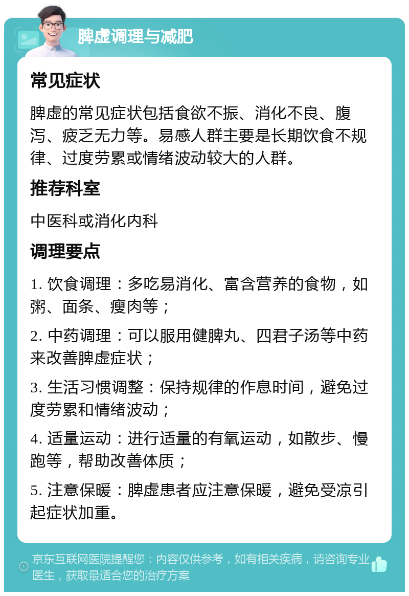 脾虚调理与减肥 常见症状 脾虚的常见症状包括食欲不振、消化不良、腹泻、疲乏无力等。易感人群主要是长期饮食不规律、过度劳累或情绪波动较大的人群。 推荐科室 中医科或消化内科 调理要点 1. 饮食调理：多吃易消化、富含营养的食物，如粥、面条、瘦肉等； 2. 中药调理：可以服用健脾丸、四君子汤等中药来改善脾虚症状； 3. 生活习惯调整：保持规律的作息时间，避免过度劳累和情绪波动； 4. 适量运动：进行适量的有氧运动，如散步、慢跑等，帮助改善体质； 5. 注意保暖：脾虚患者应注意保暖，避免受凉引起症状加重。