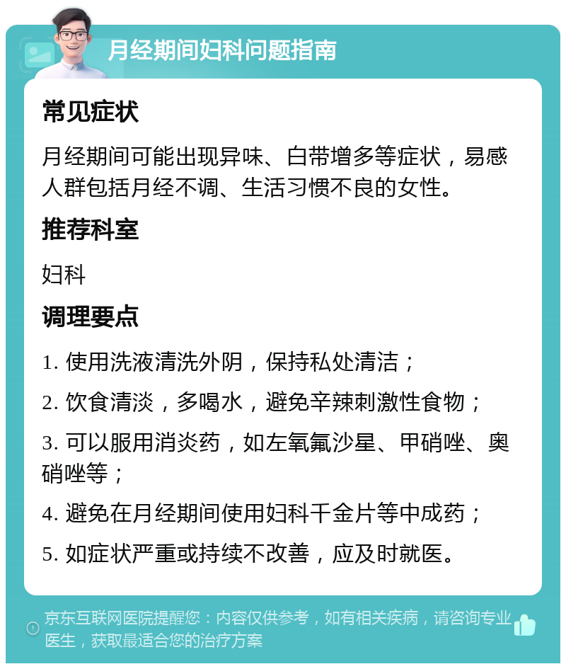 月经期间妇科问题指南 常见症状 月经期间可能出现异味、白带增多等症状，易感人群包括月经不调、生活习惯不良的女性。 推荐科室 妇科 调理要点 1. 使用洗液清洗外阴，保持私处清洁； 2. 饮食清淡，多喝水，避免辛辣刺激性食物； 3. 可以服用消炎药，如左氧氟沙星、甲硝唑、奥硝唑等； 4. 避免在月经期间使用妇科千金片等中成药； 5. 如症状严重或持续不改善，应及时就医。