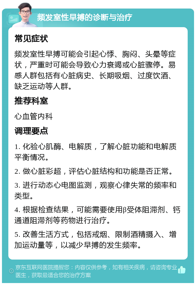 频发室性早搏的诊断与治疗 常见症状 频发室性早搏可能会引起心悸、胸闷、头晕等症状，严重时可能会导致心力衰竭或心脏骤停。易感人群包括有心脏病史、长期吸烟、过度饮酒、缺乏运动等人群。 推荐科室 心血管内科 调理要点 1. 化验心肌酶、电解质，了解心脏功能和电解质平衡情况。 2. 做心脏彩超，评估心脏结构和功能是否正常。 3. 进行动态心电图监测，观察心律失常的频率和类型。 4. 根据检查结果，可能需要使用β受体阻滞剂、钙通道阻滞剂等药物进行治疗。 5. 改善生活方式，包括戒烟、限制酒精摄入、增加运动量等，以减少早搏的发生频率。