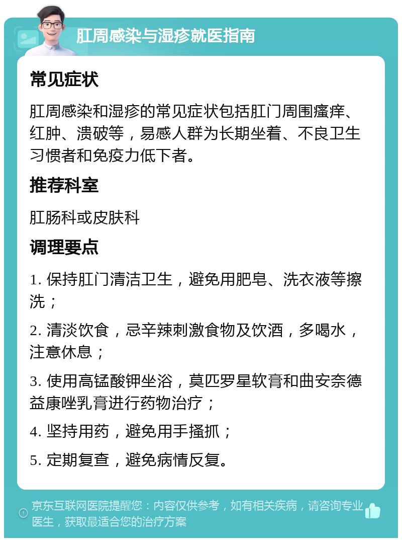 肛周感染与湿疹就医指南 常见症状 肛周感染和湿疹的常见症状包括肛门周围瘙痒、红肿、溃破等，易感人群为长期坐着、不良卫生习惯者和免疫力低下者。 推荐科室 肛肠科或皮肤科 调理要点 1. 保持肛门清洁卫生，避免用肥皂、洗衣液等擦洗； 2. 清淡饮食，忌辛辣刺激食物及饮酒，多喝水，注意休息； 3. 使用高锰酸钾坐浴，莫匹罗星软膏和曲安奈德益康唑乳膏进行药物治疗； 4. 坚持用药，避免用手搔抓； 5. 定期复查，避免病情反复。