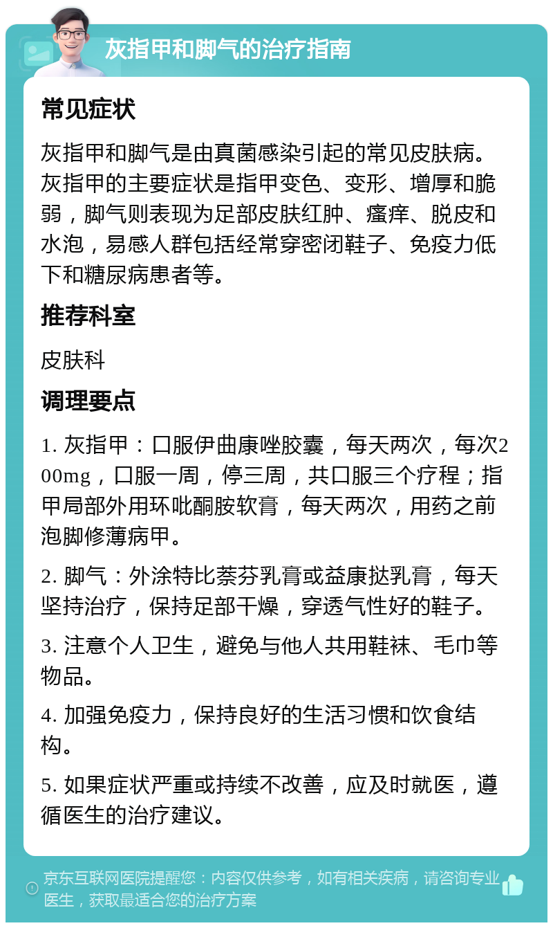 灰指甲和脚气的治疗指南 常见症状 灰指甲和脚气是由真菌感染引起的常见皮肤病。灰指甲的主要症状是指甲变色、变形、增厚和脆弱，脚气则表现为足部皮肤红肿、瘙痒、脱皮和水泡，易感人群包括经常穿密闭鞋子、免疫力低下和糖尿病患者等。 推荐科室 皮肤科 调理要点 1. 灰指甲：口服伊曲康唑胶囊，每天两次，每次200mg，口服一周，停三周，共口服三个疗程；指甲局部外用环吡酮胺软膏，每天两次，用药之前泡脚修薄病甲。 2. 脚气：外涂特比萘芬乳膏或益康挞乳膏，每天坚持治疗，保持足部干燥，穿透气性好的鞋子。 3. 注意个人卫生，避免与他人共用鞋袜、毛巾等物品。 4. 加强免疫力，保持良好的生活习惯和饮食结构。 5. 如果症状严重或持续不改善，应及时就医，遵循医生的治疗建议。