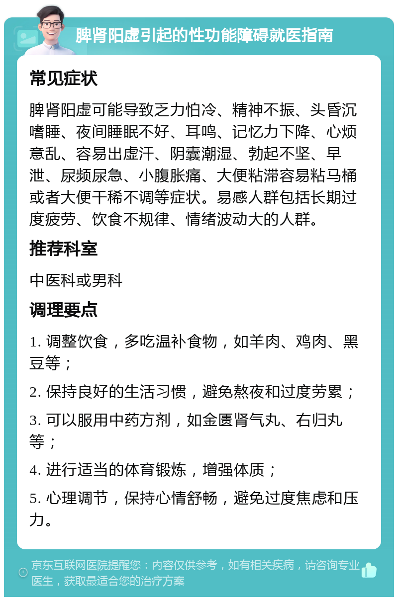 脾肾阳虚引起的性功能障碍就医指南 常见症状 脾肾阳虚可能导致乏力怕冷、精神不振、头昏沉嗜睡、夜间睡眠不好、耳鸣、记忆力下降、心烦意乱、容易出虚汗、阴囊潮湿、勃起不坚、早泄、尿频尿急、小腹胀痛、大便粘滞容易粘马桶或者大便干稀不调等症状。易感人群包括长期过度疲劳、饮食不规律、情绪波动大的人群。 推荐科室 中医科或男科 调理要点 1. 调整饮食，多吃温补食物，如羊肉、鸡肉、黑豆等； 2. 保持良好的生活习惯，避免熬夜和过度劳累； 3. 可以服用中药方剂，如金匮肾气丸、右归丸等； 4. 进行适当的体育锻炼，增强体质； 5. 心理调节，保持心情舒畅，避免过度焦虑和压力。