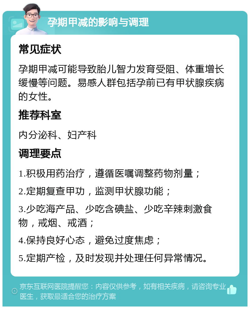 孕期甲减的影响与调理 常见症状 孕期甲减可能导致胎儿智力发育受阻、体重增长缓慢等问题。易感人群包括孕前已有甲状腺疾病的女性。 推荐科室 内分泌科、妇产科 调理要点 1.积极用药治疗，遵循医嘱调整药物剂量； 2.定期复查甲功，监测甲状腺功能； 3.少吃海产品、少吃含碘盐、少吃辛辣刺激食物，戒烟、戒酒； 4.保持良好心态，避免过度焦虑； 5.定期产检，及时发现并处理任何异常情况。