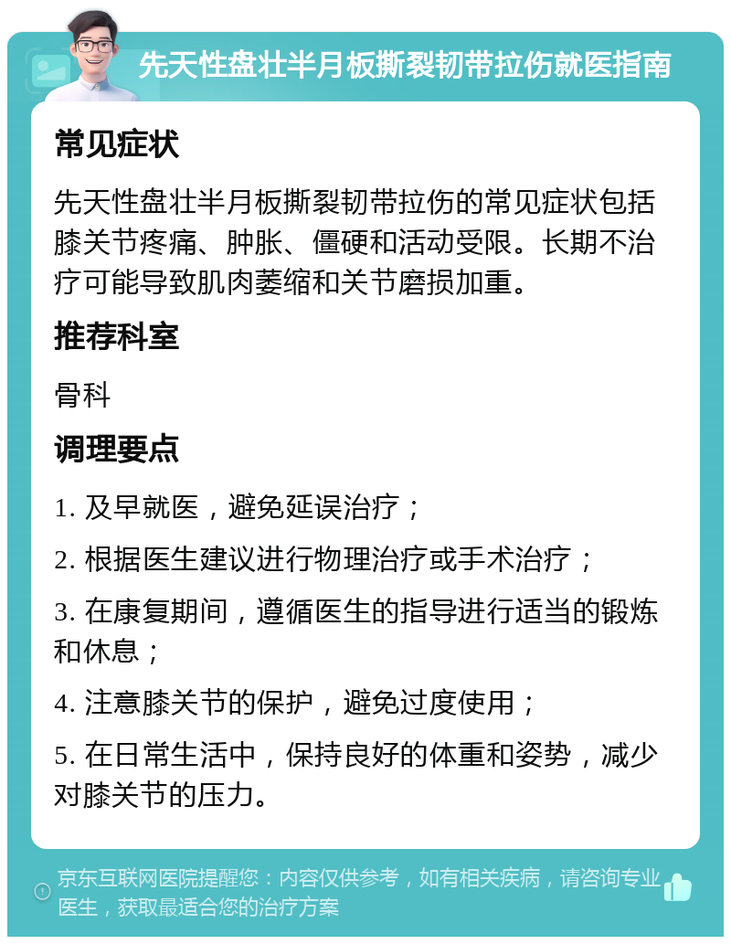 先天性盘壮半月板撕裂韧带拉伤就医指南 常见症状 先天性盘壮半月板撕裂韧带拉伤的常见症状包括膝关节疼痛、肿胀、僵硬和活动受限。长期不治疗可能导致肌肉萎缩和关节磨损加重。 推荐科室 骨科 调理要点 1. 及早就医，避免延误治疗； 2. 根据医生建议进行物理治疗或手术治疗； 3. 在康复期间，遵循医生的指导进行适当的锻炼和休息； 4. 注意膝关节的保护，避免过度使用； 5. 在日常生活中，保持良好的体重和姿势，减少对膝关节的压力。