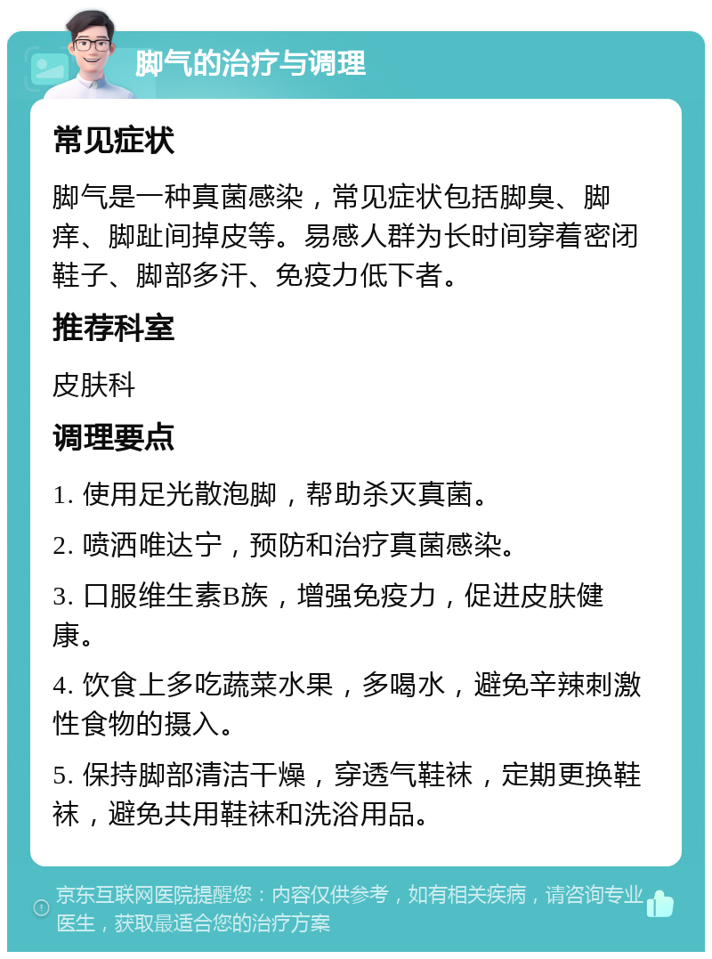 脚气的治疗与调理 常见症状 脚气是一种真菌感染，常见症状包括脚臭、脚痒、脚趾间掉皮等。易感人群为长时间穿着密闭鞋子、脚部多汗、免疫力低下者。 推荐科室 皮肤科 调理要点 1. 使用足光散泡脚，帮助杀灭真菌。 2. 喷洒唯达宁，预防和治疗真菌感染。 3. 口服维生素B族，增强免疫力，促进皮肤健康。 4. 饮食上多吃蔬菜水果，多喝水，避免辛辣刺激性食物的摄入。 5. 保持脚部清洁干燥，穿透气鞋袜，定期更换鞋袜，避免共用鞋袜和洗浴用品。