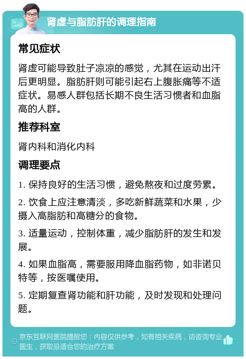 肾虚与脂肪肝的调理指南 常见症状 肾虚可能导致肚子凉凉的感觉，尤其在运动出汗后更明显。脂肪肝则可能引起右上腹胀痛等不适症状。易感人群包括长期不良生活习惯者和血脂高的人群。 推荐科室 肾内科和消化内科 调理要点 1. 保持良好的生活习惯，避免熬夜和过度劳累。 2. 饮食上应注意清淡，多吃新鲜蔬菜和水果，少摄入高脂肪和高糖分的食物。 3. 适量运动，控制体重，减少脂肪肝的发生和发展。 4. 如果血脂高，需要服用降血脂药物，如非诺贝特等，按医嘱使用。 5. 定期复查肾功能和肝功能，及时发现和处理问题。