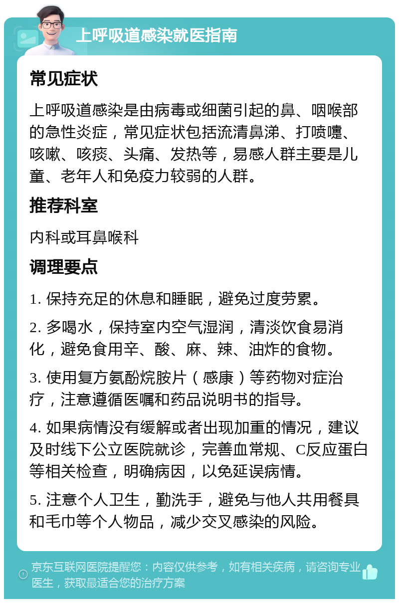 上呼吸道感染就医指南 常见症状 上呼吸道感染是由病毒或细菌引起的鼻、咽喉部的急性炎症，常见症状包括流清鼻涕、打喷嚏、咳嗽、咳痰、头痛、发热等，易感人群主要是儿童、老年人和免疫力较弱的人群。 推荐科室 内科或耳鼻喉科 调理要点 1. 保持充足的休息和睡眠，避免过度劳累。 2. 多喝水，保持室内空气湿润，清淡饮食易消化，避免食用辛、酸、麻、辣、油炸的食物。 3. 使用复方氨酚烷胺片（感康）等药物对症治疗，注意遵循医嘱和药品说明书的指导。 4. 如果病情没有缓解或者出现加重的情况，建议及时线下公立医院就诊，完善血常规、C反应蛋白等相关检查，明确病因，以免延误病情。 5. 注意个人卫生，勤洗手，避免与他人共用餐具和毛巾等个人物品，减少交叉感染的风险。