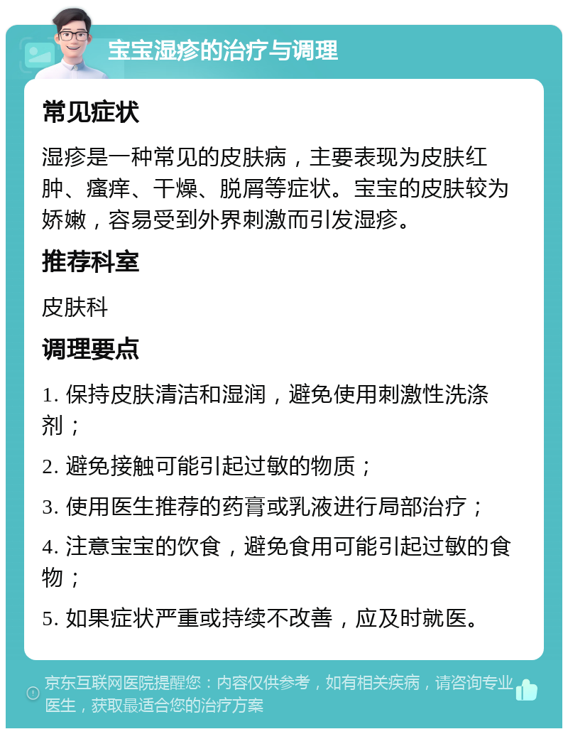 宝宝湿疹的治疗与调理 常见症状 湿疹是一种常见的皮肤病，主要表现为皮肤红肿、瘙痒、干燥、脱屑等症状。宝宝的皮肤较为娇嫩，容易受到外界刺激而引发湿疹。 推荐科室 皮肤科 调理要点 1. 保持皮肤清洁和湿润，避免使用刺激性洗涤剂； 2. 避免接触可能引起过敏的物质； 3. 使用医生推荐的药膏或乳液进行局部治疗； 4. 注意宝宝的饮食，避免食用可能引起过敏的食物； 5. 如果症状严重或持续不改善，应及时就医。