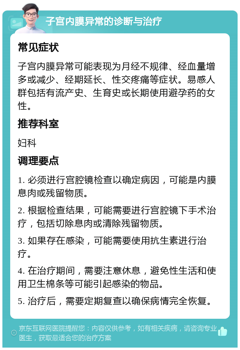 子宫内膜异常的诊断与治疗 常见症状 子宫内膜异常可能表现为月经不规律、经血量增多或减少、经期延长、性交疼痛等症状。易感人群包括有流产史、生育史或长期使用避孕药的女性。 推荐科室 妇科 调理要点 1. 必须进行宫腔镜检查以确定病因，可能是内膜息肉或残留物质。 2. 根据检查结果，可能需要进行宫腔镜下手术治疗，包括切除息肉或清除残留物质。 3. 如果存在感染，可能需要使用抗生素进行治疗。 4. 在治疗期间，需要注意休息，避免性生活和使用卫生棉条等可能引起感染的物品。 5. 治疗后，需要定期复查以确保病情完全恢复。