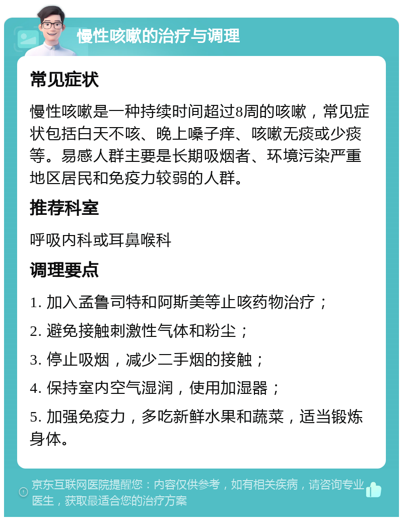 慢性咳嗽的治疗与调理 常见症状 慢性咳嗽是一种持续时间超过8周的咳嗽，常见症状包括白天不咳、晚上嗓子痒、咳嗽无痰或少痰等。易感人群主要是长期吸烟者、环境污染严重地区居民和免疫力较弱的人群。 推荐科室 呼吸内科或耳鼻喉科 调理要点 1. 加入孟鲁司特和阿斯美等止咳药物治疗； 2. 避免接触刺激性气体和粉尘； 3. 停止吸烟，减少二手烟的接触； 4. 保持室内空气湿润，使用加湿器； 5. 加强免疫力，多吃新鲜水果和蔬菜，适当锻炼身体。