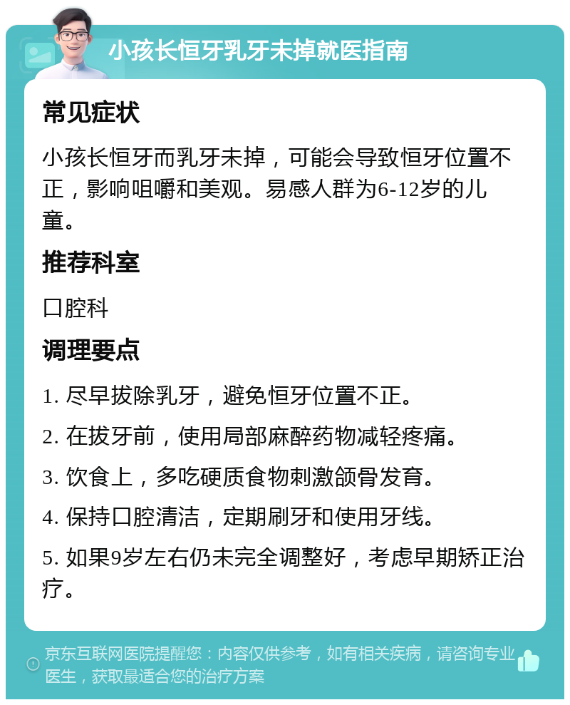 小孩长恒牙乳牙未掉就医指南 常见症状 小孩长恒牙而乳牙未掉，可能会导致恒牙位置不正，影响咀嚼和美观。易感人群为6-12岁的儿童。 推荐科室 口腔科 调理要点 1. 尽早拔除乳牙，避免恒牙位置不正。 2. 在拔牙前，使用局部麻醉药物减轻疼痛。 3. 饮食上，多吃硬质食物刺激颌骨发育。 4. 保持口腔清洁，定期刷牙和使用牙线。 5. 如果9岁左右仍未完全调整好，考虑早期矫正治疗。