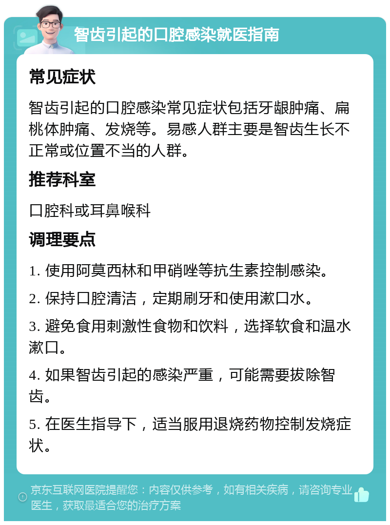 智齿引起的口腔感染就医指南 常见症状 智齿引起的口腔感染常见症状包括牙龈肿痛、扁桃体肿痛、发烧等。易感人群主要是智齿生长不正常或位置不当的人群。 推荐科室 口腔科或耳鼻喉科 调理要点 1. 使用阿莫西林和甲硝唑等抗生素控制感染。 2. 保持口腔清洁，定期刷牙和使用漱口水。 3. 避免食用刺激性食物和饮料，选择软食和温水漱口。 4. 如果智齿引起的感染严重，可能需要拔除智齿。 5. 在医生指导下，适当服用退烧药物控制发烧症状。