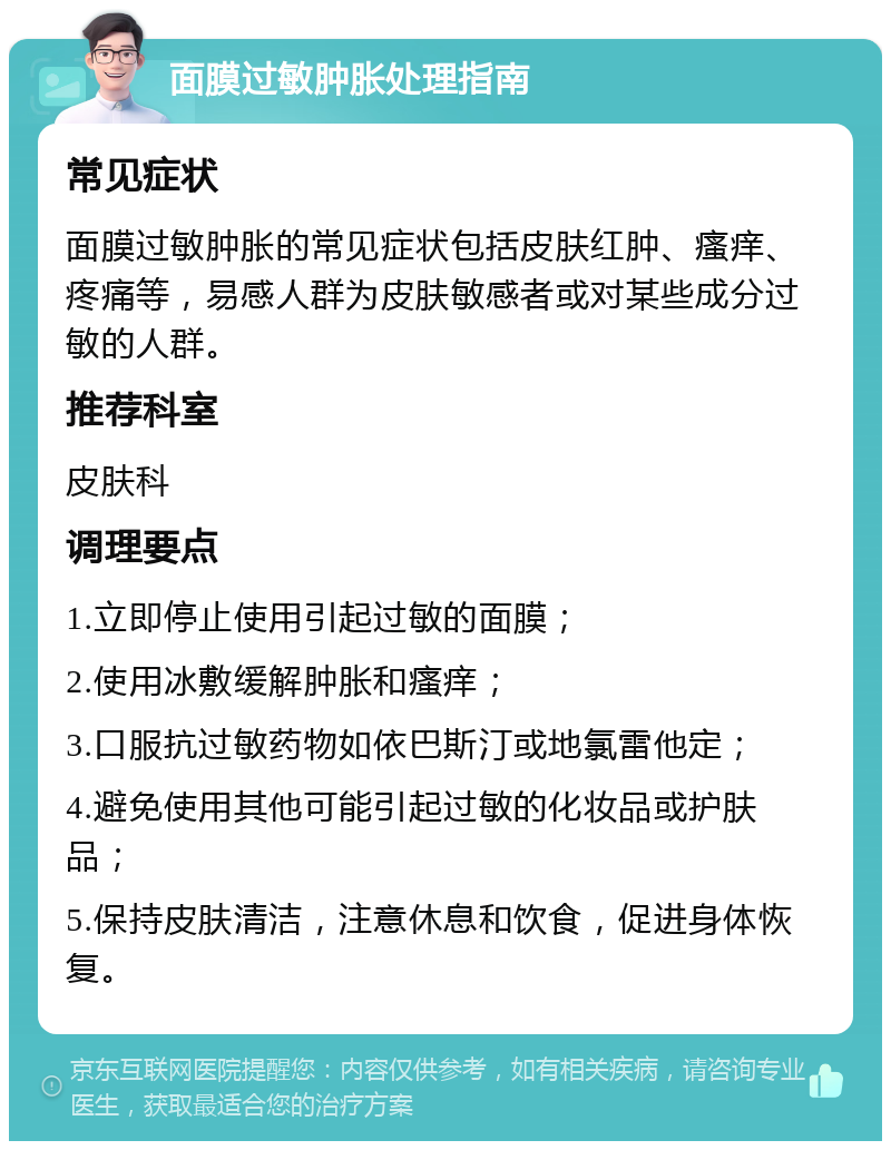 面膜过敏肿胀处理指南 常见症状 面膜过敏肿胀的常见症状包括皮肤红肿、瘙痒、疼痛等，易感人群为皮肤敏感者或对某些成分过敏的人群。 推荐科室 皮肤科 调理要点 1.立即停止使用引起过敏的面膜； 2.使用冰敷缓解肿胀和瘙痒； 3.口服抗过敏药物如依巴斯汀或地氯雷他定； 4.避免使用其他可能引起过敏的化妆品或护肤品； 5.保持皮肤清洁，注意休息和饮食，促进身体恢复。