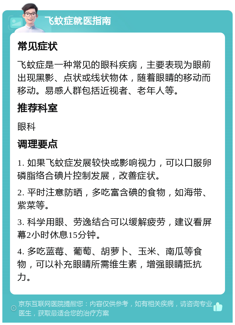 飞蚊症就医指南 常见症状 飞蚊症是一种常见的眼科疾病，主要表现为眼前出现黑影、点状或线状物体，随着眼睛的移动而移动。易感人群包括近视者、老年人等。 推荐科室 眼科 调理要点 1. 如果飞蚊症发展较快或影响视力，可以口服卵磷脂络合碘片控制发展，改善症状。 2. 平时注意防晒，多吃富含碘的食物，如海带、紫菜等。 3. 科学用眼、劳逸结合可以缓解疲劳，建议看屏幕2小时休息15分钟。 4. 多吃蓝莓、葡萄、胡萝卜、玉米、南瓜等食物，可以补充眼睛所需维生素，增强眼睛抵抗力。