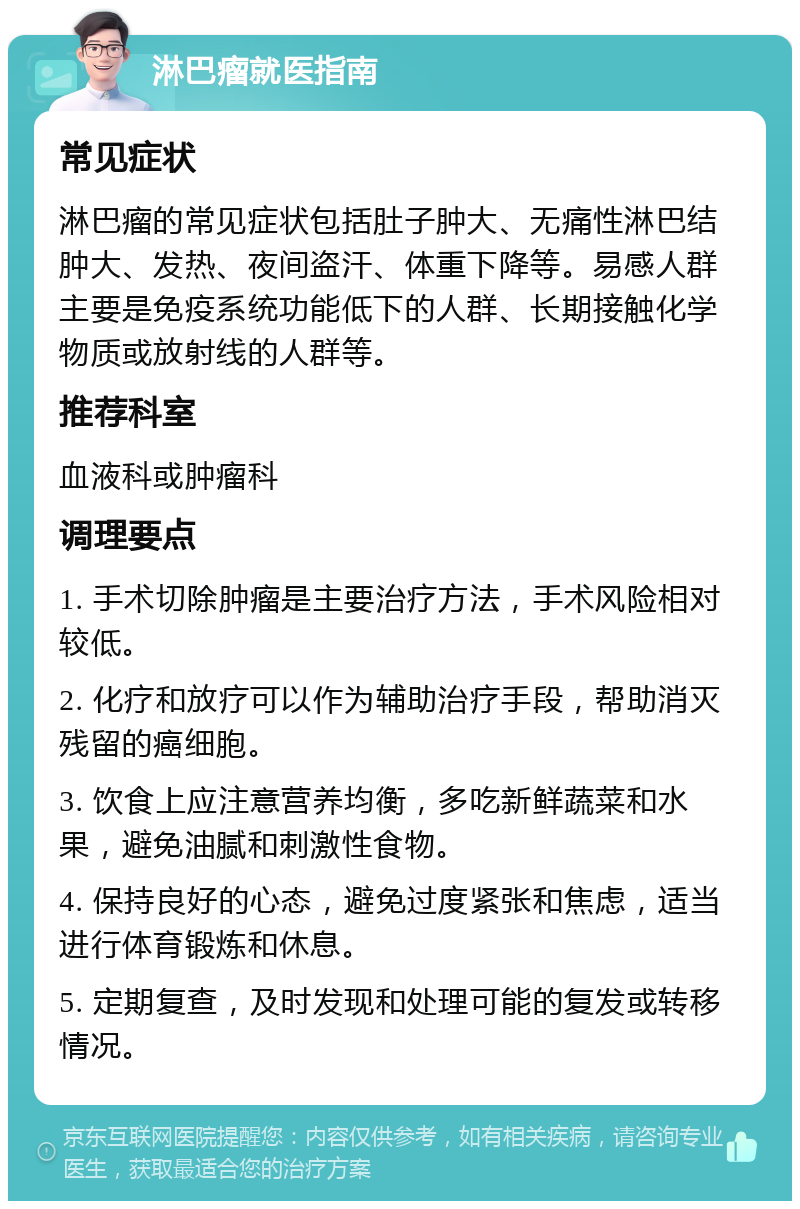 淋巴瘤就医指南 常见症状 淋巴瘤的常见症状包括肚子肿大、无痛性淋巴结肿大、发热、夜间盗汗、体重下降等。易感人群主要是免疫系统功能低下的人群、长期接触化学物质或放射线的人群等。 推荐科室 血液科或肿瘤科 调理要点 1. 手术切除肿瘤是主要治疗方法，手术风险相对较低。 2. 化疗和放疗可以作为辅助治疗手段，帮助消灭残留的癌细胞。 3. 饮食上应注意营养均衡，多吃新鲜蔬菜和水果，避免油腻和刺激性食物。 4. 保持良好的心态，避免过度紧张和焦虑，适当进行体育锻炼和休息。 5. 定期复查，及时发现和处理可能的复发或转移情况。