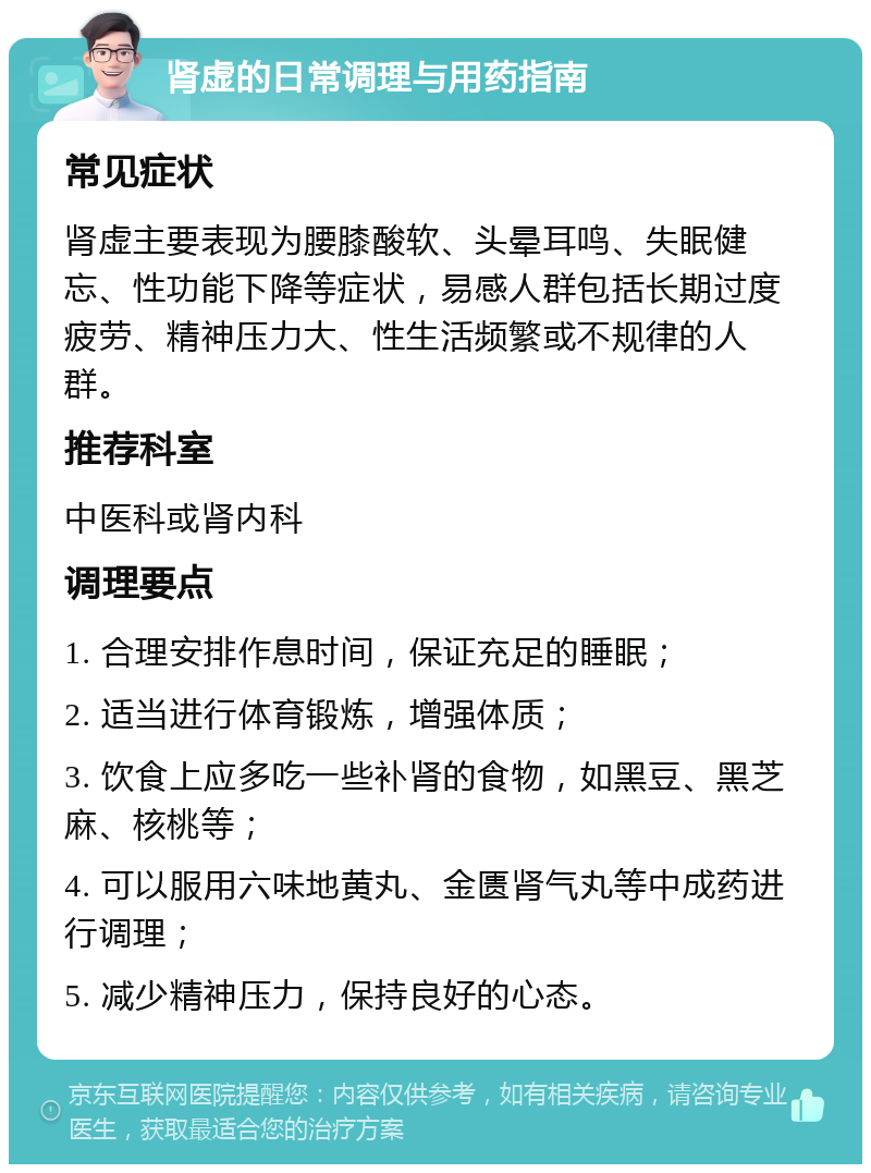 肾虚的日常调理与用药指南 常见症状 肾虚主要表现为腰膝酸软、头晕耳鸣、失眠健忘、性功能下降等症状，易感人群包括长期过度疲劳、精神压力大、性生活频繁或不规律的人群。 推荐科室 中医科或肾内科 调理要点 1. 合理安排作息时间，保证充足的睡眠； 2. 适当进行体育锻炼，增强体质； 3. 饮食上应多吃一些补肾的食物，如黑豆、黑芝麻、核桃等； 4. 可以服用六味地黄丸、金匮肾气丸等中成药进行调理； 5. 减少精神压力，保持良好的心态。