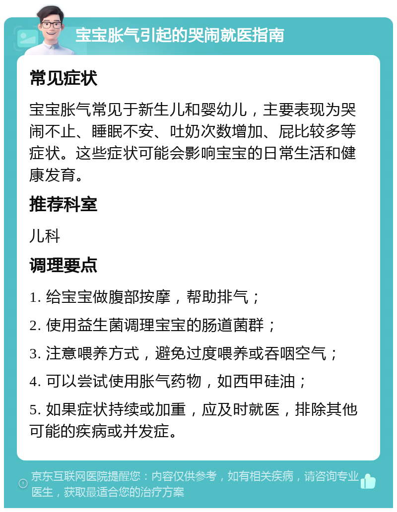 宝宝胀气引起的哭闹就医指南 常见症状 宝宝胀气常见于新生儿和婴幼儿，主要表现为哭闹不止、睡眠不安、吐奶次数增加、屁比较多等症状。这些症状可能会影响宝宝的日常生活和健康发育。 推荐科室 儿科 调理要点 1. 给宝宝做腹部按摩，帮助排气； 2. 使用益生菌调理宝宝的肠道菌群； 3. 注意喂养方式，避免过度喂养或吞咽空气； 4. 可以尝试使用胀气药物，如西甲硅油； 5. 如果症状持续或加重，应及时就医，排除其他可能的疾病或并发症。