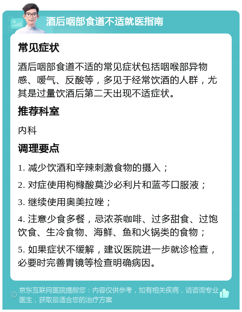 酒后咽部食道不适就医指南 常见症状 酒后咽部食道不适的常见症状包括咽喉部异物感、嗳气、反酸等，多见于经常饮酒的人群，尤其是过量饮酒后第二天出现不适症状。 推荐科室 内科 调理要点 1. 减少饮酒和辛辣刺激食物的摄入； 2. 对症使用枸橼酸莫沙必利片和蓝芩口服液； 3. 继续使用奥美拉唑； 4. 注意少食多餐，忌浓茶咖啡、过多甜食、过饱饮食、生冷食物、海鲜、鱼和火锅类的食物； 5. 如果症状不缓解，建议医院进一步就诊检查，必要时完善胃镜等检查明确病因。