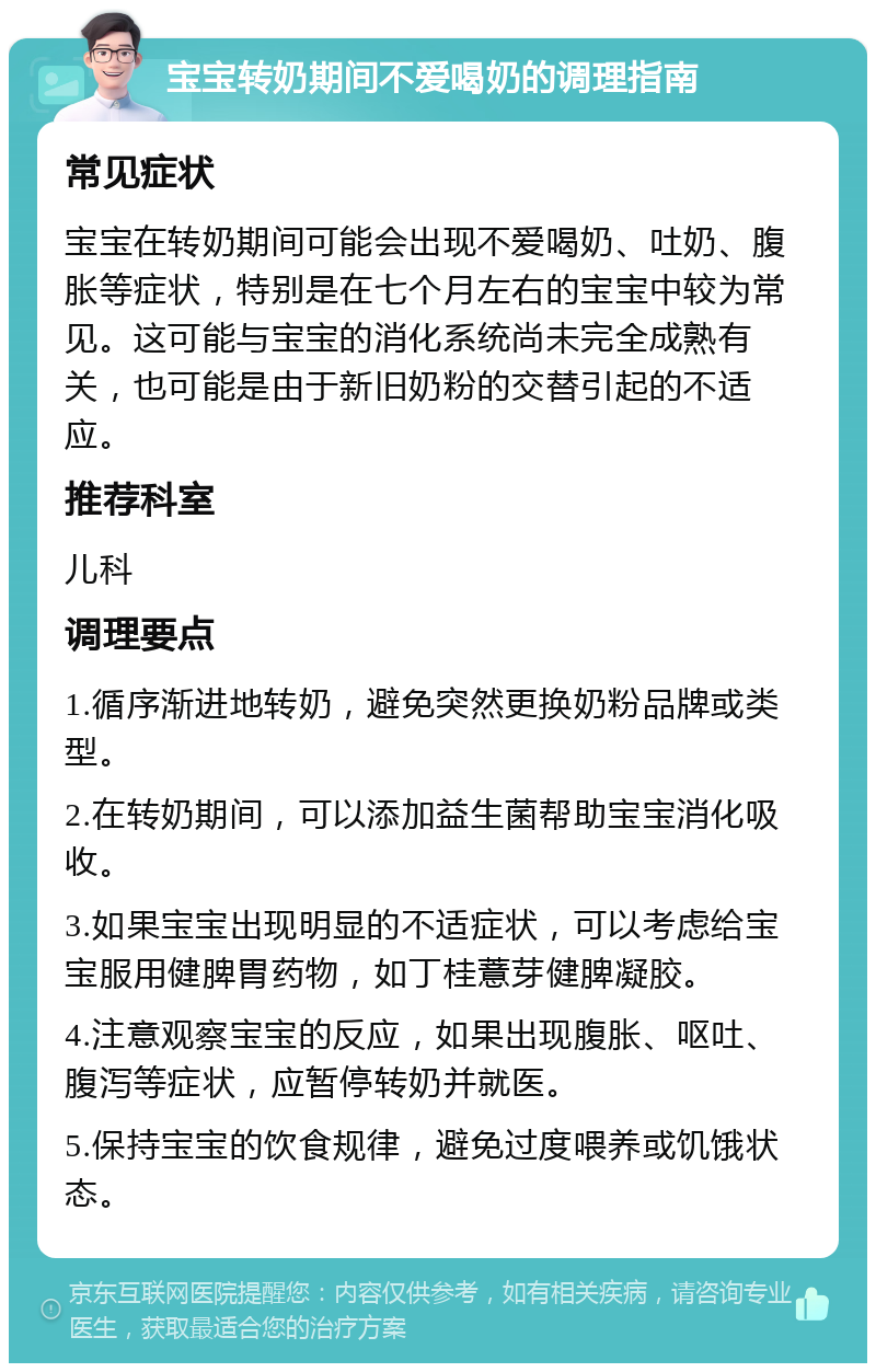 宝宝转奶期间不爱喝奶的调理指南 常见症状 宝宝在转奶期间可能会出现不爱喝奶、吐奶、腹胀等症状，特别是在七个月左右的宝宝中较为常见。这可能与宝宝的消化系统尚未完全成熟有关，也可能是由于新旧奶粉的交替引起的不适应。 推荐科室 儿科 调理要点 1.循序渐进地转奶，避免突然更换奶粉品牌或类型。 2.在转奶期间，可以添加益生菌帮助宝宝消化吸收。 3.如果宝宝出现明显的不适症状，可以考虑给宝宝服用健脾胃药物，如丁桂薏芽健脾凝胶。 4.注意观察宝宝的反应，如果出现腹胀、呕吐、腹泻等症状，应暂停转奶并就医。 5.保持宝宝的饮食规律，避免过度喂养或饥饿状态。