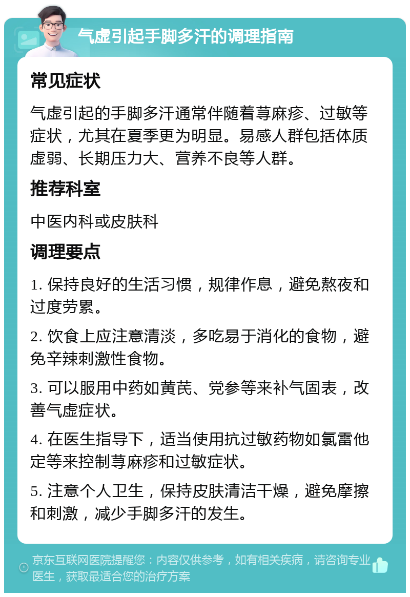 气虚引起手脚多汗的调理指南 常见症状 气虚引起的手脚多汗通常伴随着荨麻疹、过敏等症状，尤其在夏季更为明显。易感人群包括体质虚弱、长期压力大、营养不良等人群。 推荐科室 中医内科或皮肤科 调理要点 1. 保持良好的生活习惯，规律作息，避免熬夜和过度劳累。 2. 饮食上应注意清淡，多吃易于消化的食物，避免辛辣刺激性食物。 3. 可以服用中药如黄芪、党参等来补气固表，改善气虚症状。 4. 在医生指导下，适当使用抗过敏药物如氯雷他定等来控制荨麻疹和过敏症状。 5. 注意个人卫生，保持皮肤清洁干燥，避免摩擦和刺激，减少手脚多汗的发生。