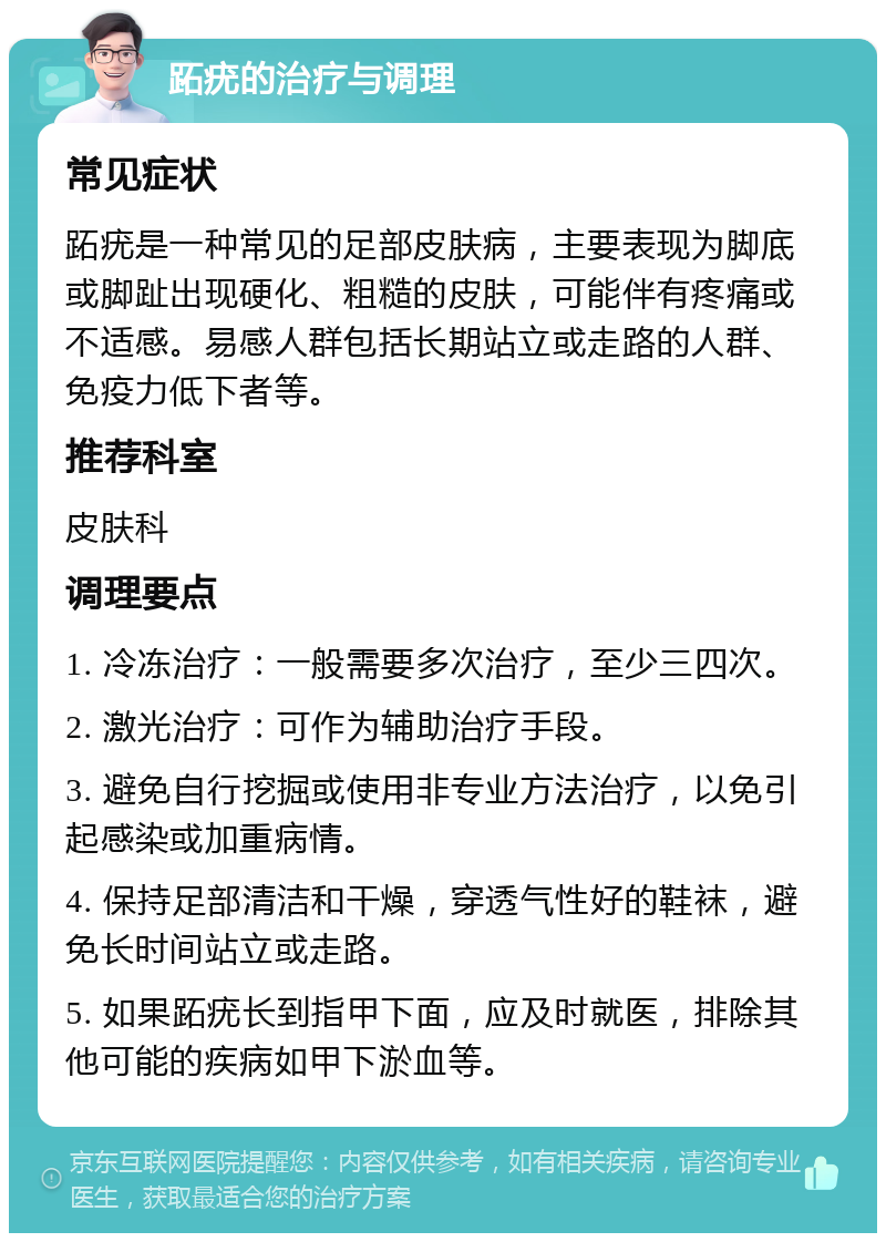 跖疣的治疗与调理 常见症状 跖疣是一种常见的足部皮肤病，主要表现为脚底或脚趾出现硬化、粗糙的皮肤，可能伴有疼痛或不适感。易感人群包括长期站立或走路的人群、免疫力低下者等。 推荐科室 皮肤科 调理要点 1. 冷冻治疗：一般需要多次治疗，至少三四次。 2. 激光治疗：可作为辅助治疗手段。 3. 避免自行挖掘或使用非专业方法治疗，以免引起感染或加重病情。 4. 保持足部清洁和干燥，穿透气性好的鞋袜，避免长时间站立或走路。 5. 如果跖疣长到指甲下面，应及时就医，排除其他可能的疾病如甲下淤血等。