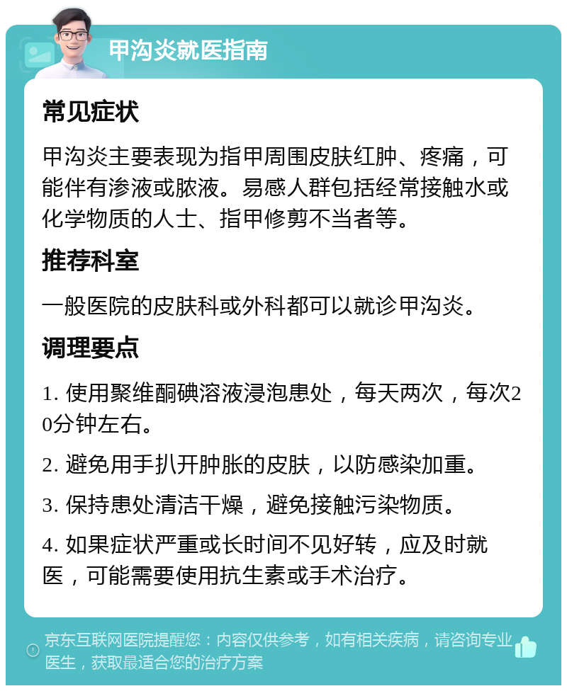 甲沟炎就医指南 常见症状 甲沟炎主要表现为指甲周围皮肤红肿、疼痛，可能伴有渗液或脓液。易感人群包括经常接触水或化学物质的人士、指甲修剪不当者等。 推荐科室 一般医院的皮肤科或外科都可以就诊甲沟炎。 调理要点 1. 使用聚维酮碘溶液浸泡患处，每天两次，每次20分钟左右。 2. 避免用手扒开肿胀的皮肤，以防感染加重。 3. 保持患处清洁干燥，避免接触污染物质。 4. 如果症状严重或长时间不见好转，应及时就医，可能需要使用抗生素或手术治疗。