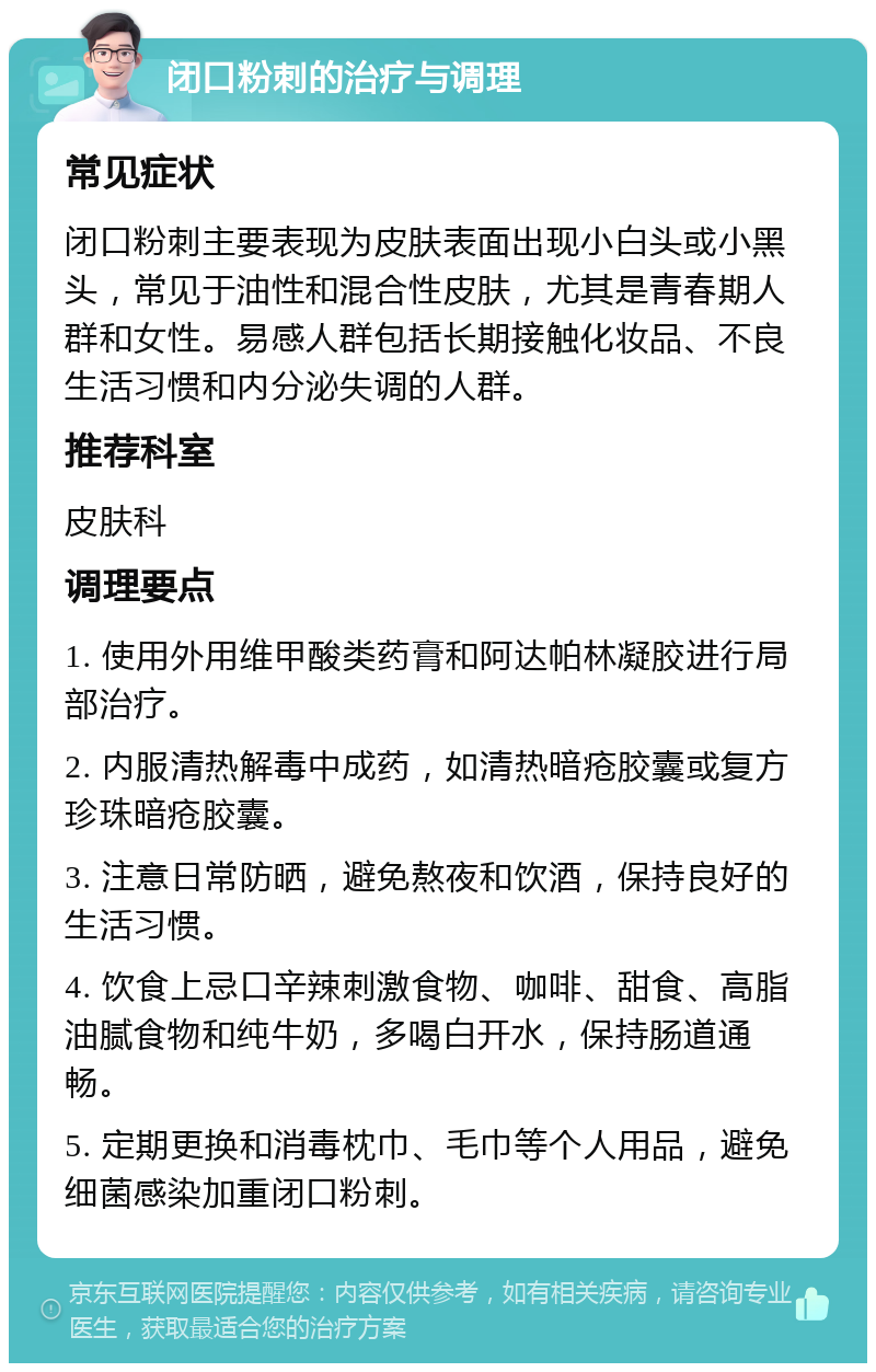 闭口粉刺的治疗与调理 常见症状 闭口粉刺主要表现为皮肤表面出现小白头或小黑头，常见于油性和混合性皮肤，尤其是青春期人群和女性。易感人群包括长期接触化妆品、不良生活习惯和内分泌失调的人群。 推荐科室 皮肤科 调理要点 1. 使用外用维甲酸类药膏和阿达帕林凝胶进行局部治疗。 2. 内服清热解毒中成药，如清热暗疮胶囊或复方珍珠暗疮胶囊。 3. 注意日常防晒，避免熬夜和饮酒，保持良好的生活习惯。 4. 饮食上忌口辛辣刺激食物、咖啡、甜食、高脂油腻食物和纯牛奶，多喝白开水，保持肠道通畅。 5. 定期更换和消毒枕巾、毛巾等个人用品，避免细菌感染加重闭口粉刺。