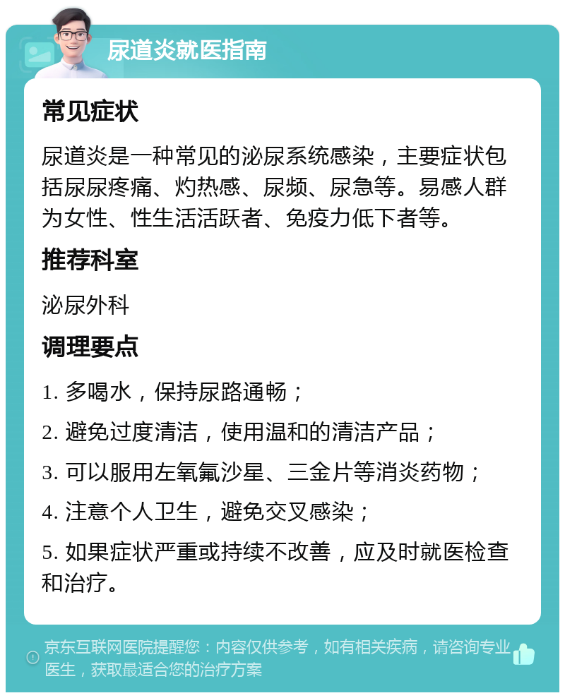 尿道炎就医指南 常见症状 尿道炎是一种常见的泌尿系统感染，主要症状包括尿尿疼痛、灼热感、尿频、尿急等。易感人群为女性、性生活活跃者、免疫力低下者等。 推荐科室 泌尿外科 调理要点 1. 多喝水，保持尿路通畅； 2. 避免过度清洁，使用温和的清洁产品； 3. 可以服用左氧氟沙星、三金片等消炎药物； 4. 注意个人卫生，避免交叉感染； 5. 如果症状严重或持续不改善，应及时就医检查和治疗。