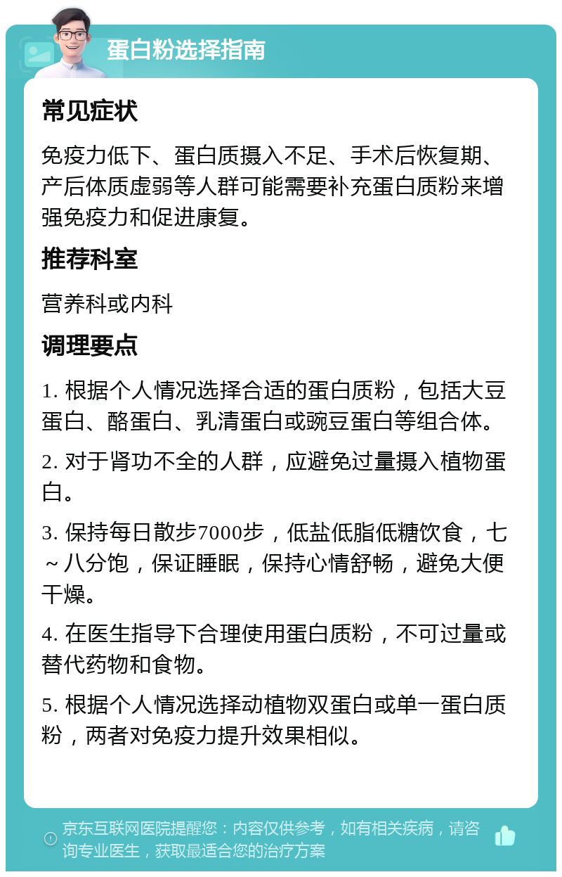 蛋白粉选择指南 常见症状 免疫力低下、蛋白质摄入不足、手术后恢复期、产后体质虚弱等人群可能需要补充蛋白质粉来增强免疫力和促进康复。 推荐科室 营养科或内科 调理要点 1. 根据个人情况选择合适的蛋白质粉，包括大豆蛋白、酪蛋白、乳清蛋白或豌豆蛋白等组合体。 2. 对于肾功不全的人群，应避免过量摄入植物蛋白。 3. 保持每日散步7000步，低盐低脂低糖饮食，七～八分饱，保证睡眠，保持心情舒畅，避免大便干燥。 4. 在医生指导下合理使用蛋白质粉，不可过量或替代药物和食物。 5. 根据个人情况选择动植物双蛋白或单一蛋白质粉，两者对免疫力提升效果相似。