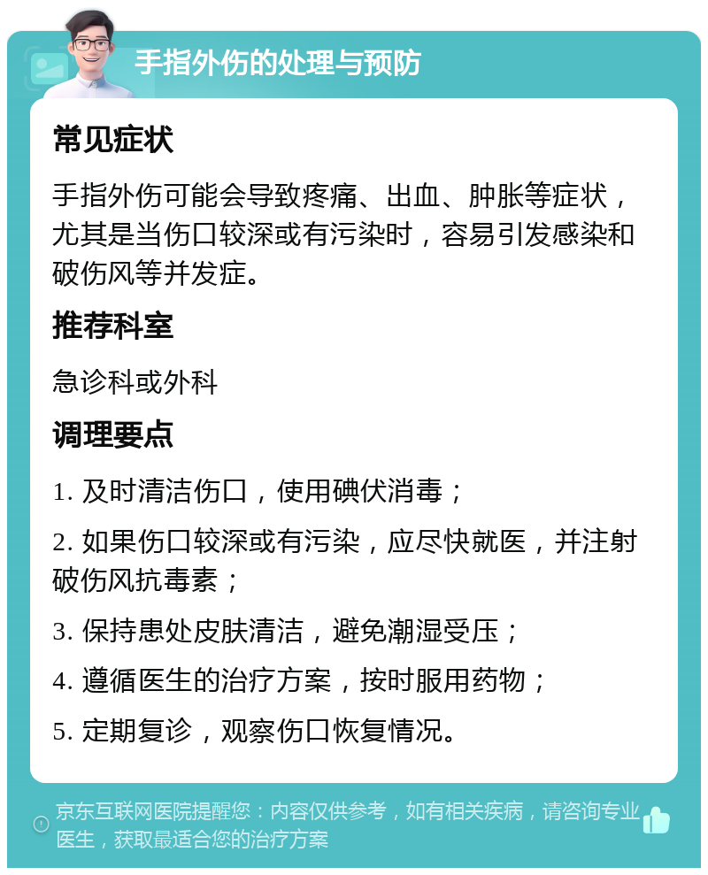 手指外伤的处理与预防 常见症状 手指外伤可能会导致疼痛、出血、肿胀等症状，尤其是当伤口较深或有污染时，容易引发感染和破伤风等并发症。 推荐科室 急诊科或外科 调理要点 1. 及时清洁伤口，使用碘伏消毒； 2. 如果伤口较深或有污染，应尽快就医，并注射破伤风抗毒素； 3. 保持患处皮肤清洁，避免潮湿受压； 4. 遵循医生的治疗方案，按时服用药物； 5. 定期复诊，观察伤口恢复情况。