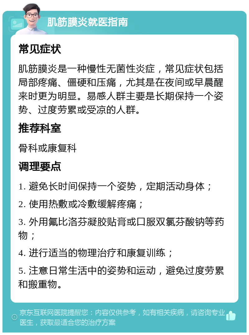 肌筋膜炎就医指南 常见症状 肌筋膜炎是一种慢性无菌性炎症，常见症状包括局部疼痛、僵硬和压痛，尤其是在夜间或早晨醒来时更为明显。易感人群主要是长期保持一个姿势、过度劳累或受凉的人群。 推荐科室 骨科或康复科 调理要点 1. 避免长时间保持一个姿势，定期活动身体； 2. 使用热敷或冷敷缓解疼痛； 3. 外用氟比洛芬凝胶贴膏或口服双氯芬酸钠等药物； 4. 进行适当的物理治疗和康复训练； 5. 注意日常生活中的姿势和运动，避免过度劳累和搬重物。