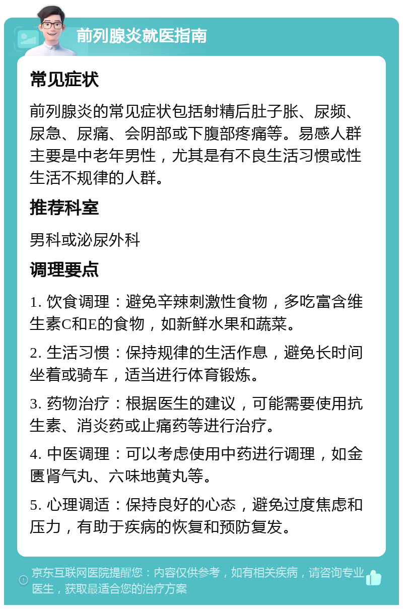 前列腺炎就医指南 常见症状 前列腺炎的常见症状包括射精后肚子胀、尿频、尿急、尿痛、会阴部或下腹部疼痛等。易感人群主要是中老年男性，尤其是有不良生活习惯或性生活不规律的人群。 推荐科室 男科或泌尿外科 调理要点 1. 饮食调理：避免辛辣刺激性食物，多吃富含维生素C和E的食物，如新鲜水果和蔬菜。 2. 生活习惯：保持规律的生活作息，避免长时间坐着或骑车，适当进行体育锻炼。 3. 药物治疗：根据医生的建议，可能需要使用抗生素、消炎药或止痛药等进行治疗。 4. 中医调理：可以考虑使用中药进行调理，如金匮肾气丸、六味地黄丸等。 5. 心理调适：保持良好的心态，避免过度焦虑和压力，有助于疾病的恢复和预防复发。