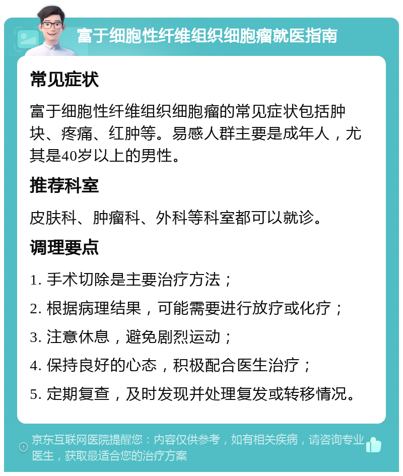 富于细胞性纤维组织细胞瘤就医指南 常见症状 富于细胞性纤维组织细胞瘤的常见症状包括肿块、疼痛、红肿等。易感人群主要是成年人，尤其是40岁以上的男性。 推荐科室 皮肤科、肿瘤科、外科等科室都可以就诊。 调理要点 1. 手术切除是主要治疗方法； 2. 根据病理结果，可能需要进行放疗或化疗； 3. 注意休息，避免剧烈运动； 4. 保持良好的心态，积极配合医生治疗； 5. 定期复查，及时发现并处理复发或转移情况。