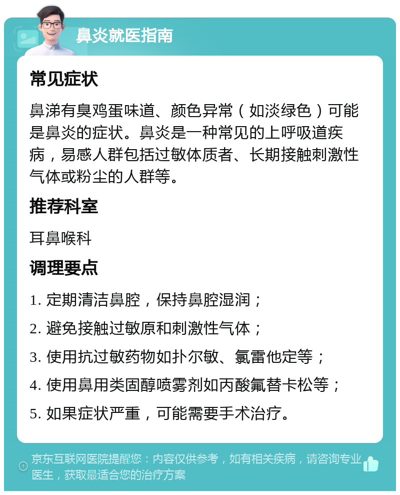 鼻炎就医指南 常见症状 鼻涕有臭鸡蛋味道、颜色异常（如淡绿色）可能是鼻炎的症状。鼻炎是一种常见的上呼吸道疾病，易感人群包括过敏体质者、长期接触刺激性气体或粉尘的人群等。 推荐科室 耳鼻喉科 调理要点 1. 定期清洁鼻腔，保持鼻腔湿润； 2. 避免接触过敏原和刺激性气体； 3. 使用抗过敏药物如扑尔敏、氯雷他定等； 4. 使用鼻用类固醇喷雾剂如丙酸氟替卡松等； 5. 如果症状严重，可能需要手术治疗。