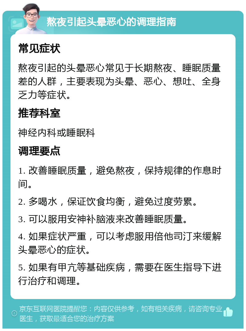 熬夜引起头晕恶心的调理指南 常见症状 熬夜引起的头晕恶心常见于长期熬夜、睡眠质量差的人群，主要表现为头晕、恶心、想吐、全身乏力等症状。 推荐科室 神经内科或睡眠科 调理要点 1. 改善睡眠质量，避免熬夜，保持规律的作息时间。 2. 多喝水，保证饮食均衡，避免过度劳累。 3. 可以服用安神补脑液来改善睡眠质量。 4. 如果症状严重，可以考虑服用倍他司汀来缓解头晕恶心的症状。 5. 如果有甲亢等基础疾病，需要在医生指导下进行治疗和调理。