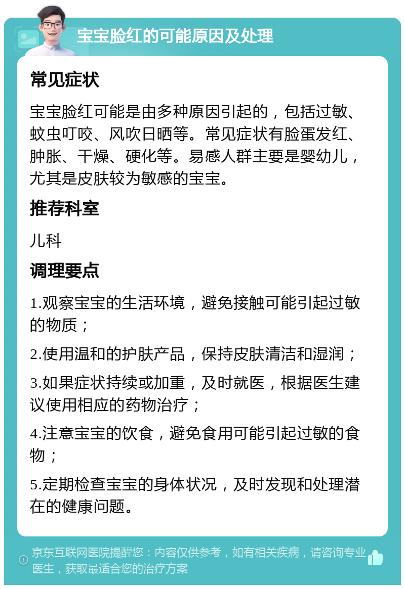 宝宝脸红的可能原因及处理 常见症状 宝宝脸红可能是由多种原因引起的，包括过敏、蚊虫叮咬、风吹日晒等。常见症状有脸蛋发红、肿胀、干燥、硬化等。易感人群主要是婴幼儿，尤其是皮肤较为敏感的宝宝。 推荐科室 儿科 调理要点 1.观察宝宝的生活环境，避免接触可能引起过敏的物质； 2.使用温和的护肤产品，保持皮肤清洁和湿润； 3.如果症状持续或加重，及时就医，根据医生建议使用相应的药物治疗； 4.注意宝宝的饮食，避免食用可能引起过敏的食物； 5.定期检查宝宝的身体状况，及时发现和处理潜在的健康问题。