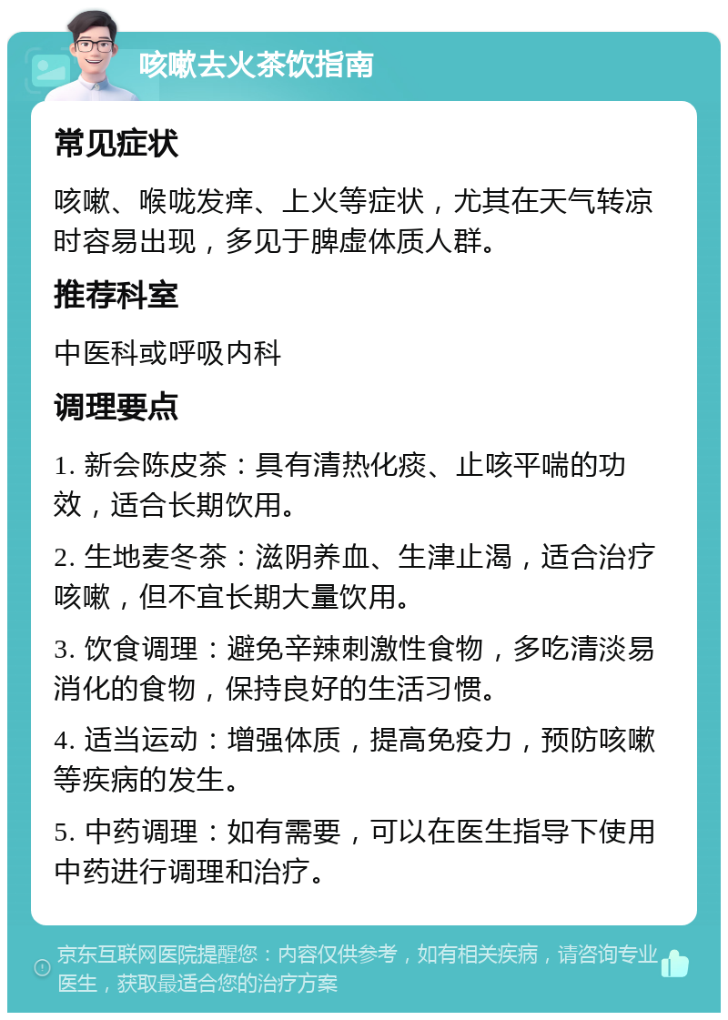 咳嗽去火茶饮指南 常见症状 咳嗽、喉咙发痒、上火等症状，尤其在天气转凉时容易出现，多见于脾虚体质人群。 推荐科室 中医科或呼吸内科 调理要点 1. 新会陈皮茶：具有清热化痰、止咳平喘的功效，适合长期饮用。 2. 生地麦冬茶：滋阴养血、生津止渴，适合治疗咳嗽，但不宜长期大量饮用。 3. 饮食调理：避免辛辣刺激性食物，多吃清淡易消化的食物，保持良好的生活习惯。 4. 适当运动：增强体质，提高免疫力，预防咳嗽等疾病的发生。 5. 中药调理：如有需要，可以在医生指导下使用中药进行调理和治疗。