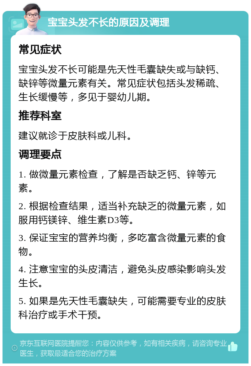 宝宝头发不长的原因及调理 常见症状 宝宝头发不长可能是先天性毛囊缺失或与缺钙、缺锌等微量元素有关。常见症状包括头发稀疏、生长缓慢等，多见于婴幼儿期。 推荐科室 建议就诊于皮肤科或儿科。 调理要点 1. 做微量元素检查，了解是否缺乏钙、锌等元素。 2. 根据检查结果，适当补充缺乏的微量元素，如服用钙镁锌、维生素D3等。 3. 保证宝宝的营养均衡，多吃富含微量元素的食物。 4. 注意宝宝的头皮清洁，避免头皮感染影响头发生长。 5. 如果是先天性毛囊缺失，可能需要专业的皮肤科治疗或手术干预。